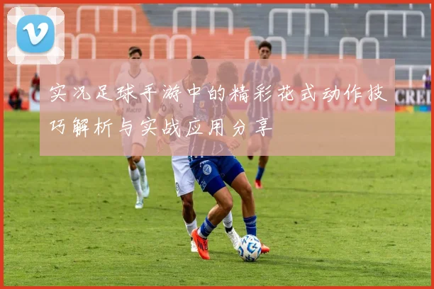 实况足球手游中的精彩花式动作技巧解析与实战应用分享