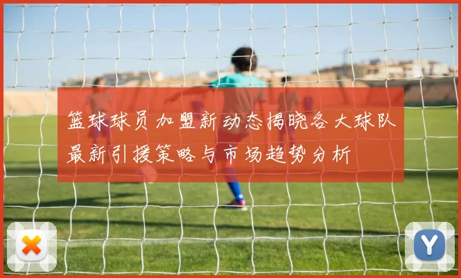 篮球球员加盟新动态揭晓各大球队最新引援策略与市场趋势分析