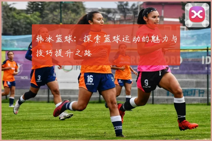 韩冰篮球：探索篮球运动的魅力与技巧提升之路