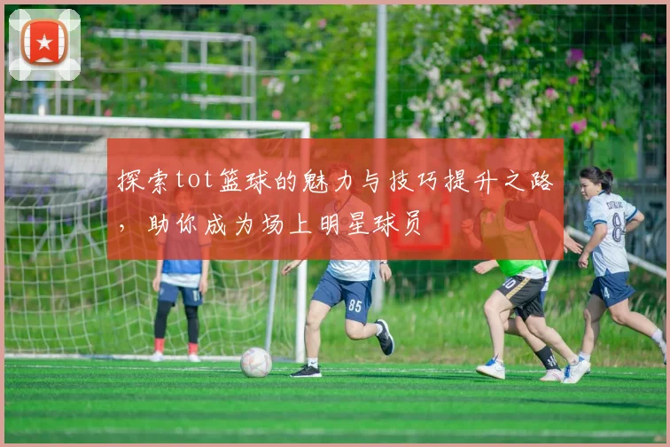 探索tot篮球的魅力与技巧提升之路，助你成为场上明星球员