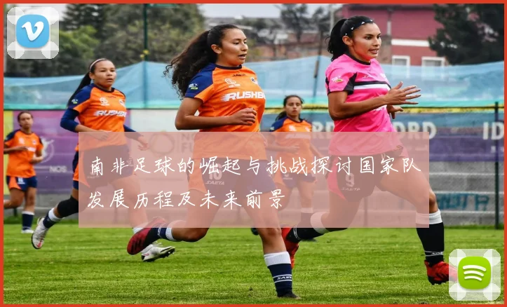 南非足球的崛起与挑战探讨国家队发展历程及未来前景