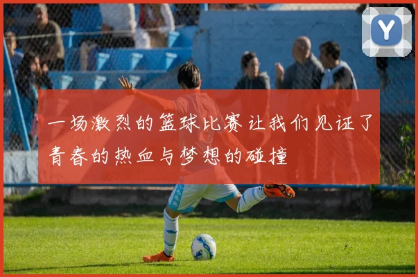 一场激烈的篮球比赛让我们见证了青春的热血与梦想的碰撞