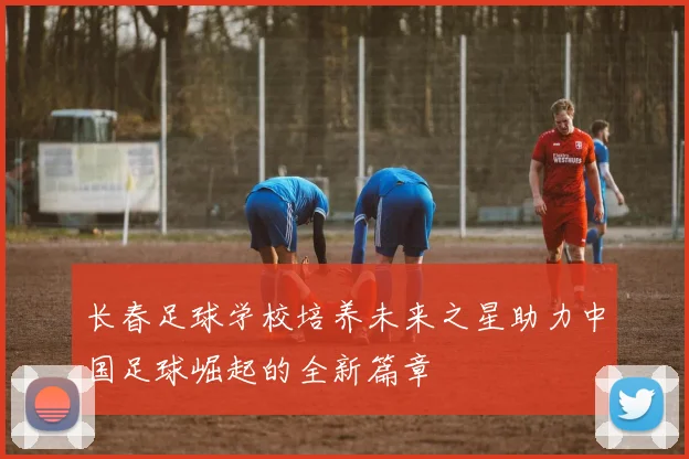 长春足球学校培养未来之星助力中国足球崛起的全新篇章