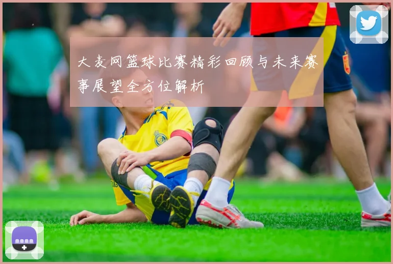 大麦网篮球比赛精彩回顾与未来赛事展望全方位解析