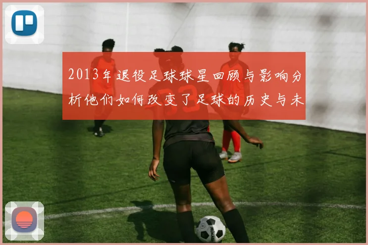 2013年退役足球球星回顾与影响分析他们如何改变了足球的历史与未来