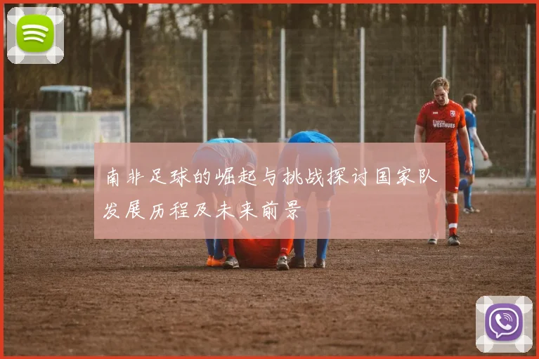 南非足球的崛起与挑战探讨国家队发展历程及未来前景