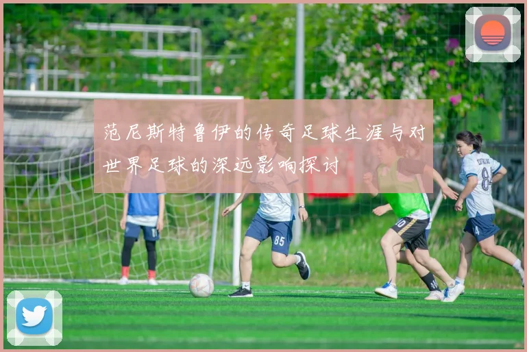 范尼斯特鲁伊的传奇足球生涯与对世界足球的深远影响探讨