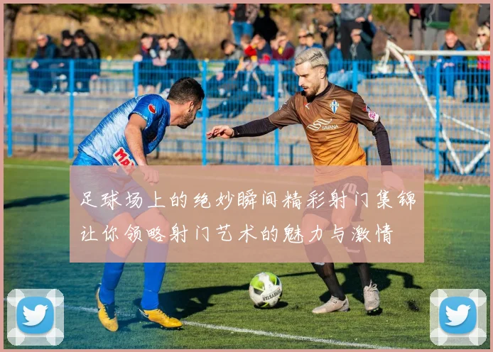 足球场上的绝妙瞬间精彩射门集锦让你领略射门艺术的魅力与激情