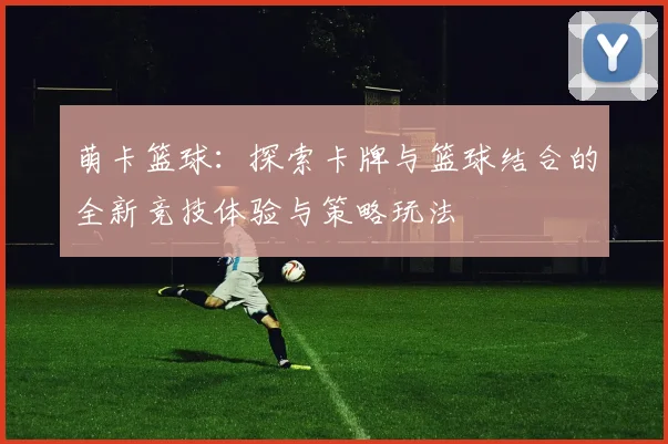 萌卡篮球：探索卡牌与篮球结合的全新竞技体验与策略玩法